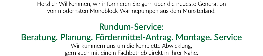 Herzlich Willkommen, wir informieren Sie gern über die neueste Generation von modernsten Monoblock-Wärmepumpen aus dem Münsterland. Rundum-Service: Beratung. Planung. Fördermittel-Antrag. Montage. Service Wir kümmern uns um die komplette Abwicklung, gern auch mit einem Fachbetrieb direkt in Ihrer Nähe. 